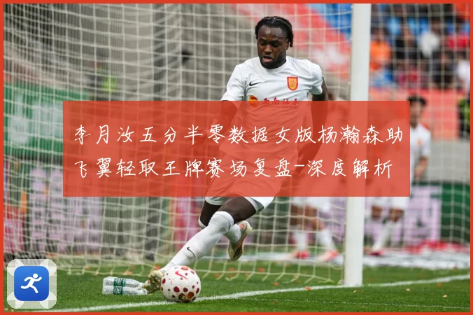 李月汝五分半零数据女版杨瀚森助飞翼轻取王牌赛场复盘-深度解析