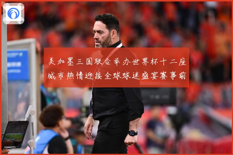 美加墨三国联合举办世界杯十二座城市热情迎接全球球迷盛宴赛事前瞻-深度解析