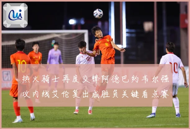热火骑士再度交锋阿德巴约韦尔强攻内线艾伦复出成胜负关键看点赛场复盘-深度解析
