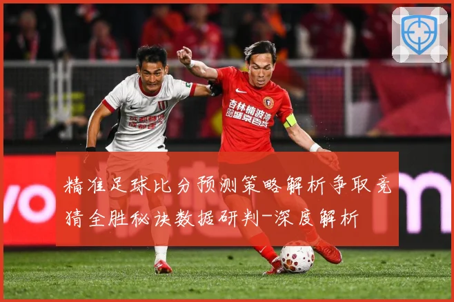 精准足球比分预测策略解析争取竞猜全胜秘诀数据研判-深度解析